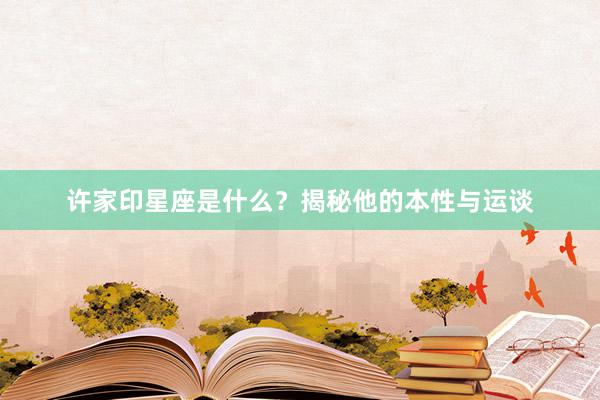 许家印星座是什么？揭秘他的本性与运谈