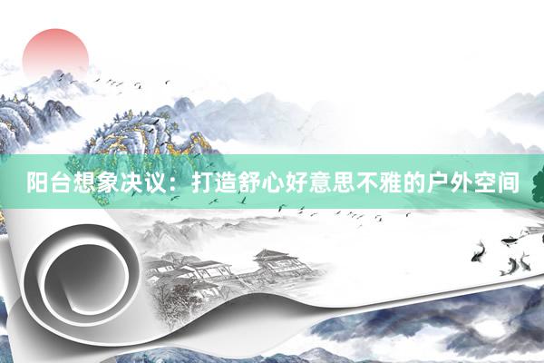 阳台想象决议：打造舒心好意思不雅的户外空间